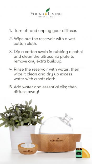 1. Turn off and unplug your diffuser. 2. Fill the water reservoir halfway to the fill line with filtered water. 3. Add 1 teaspoon of white vinegar to the water. 4. Run the diffuser in a well-ventilated area for up to 5 minutes to allow the vinegar to travel to the creases and crevices, loosening any oil buildup. 5. Empty the diffuser. 6. Dip a cotton swab in rubbing alcohol and clean the ultrasonic plate to remove any extra buildup. 7. Rinse the reservoir with water; then wipe it clean and dry up excess water with a soft cloth. 8. Add water and essential oils; then diffuse away! 